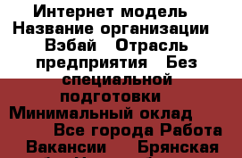 Интернет-модель › Название организации ­ Вэбай › Отрасль предприятия ­ Без специальной подготовки › Минимальный оклад ­ 150 000 - Все города Работа » Вакансии   . Брянская обл.,Новозыбков г.